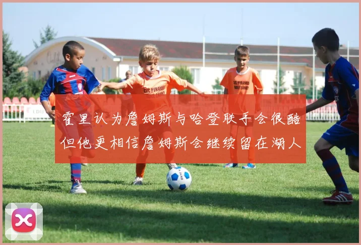 霍里认为詹姆斯与哈登联手会很酷但他更相信詹姆斯会继续留在湖人