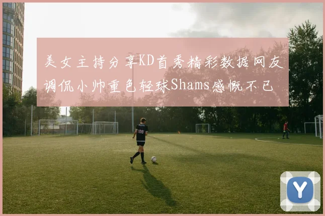 美女主持分享KD首秀精彩数据网友调侃小帅重色轻球Shams感慨不已