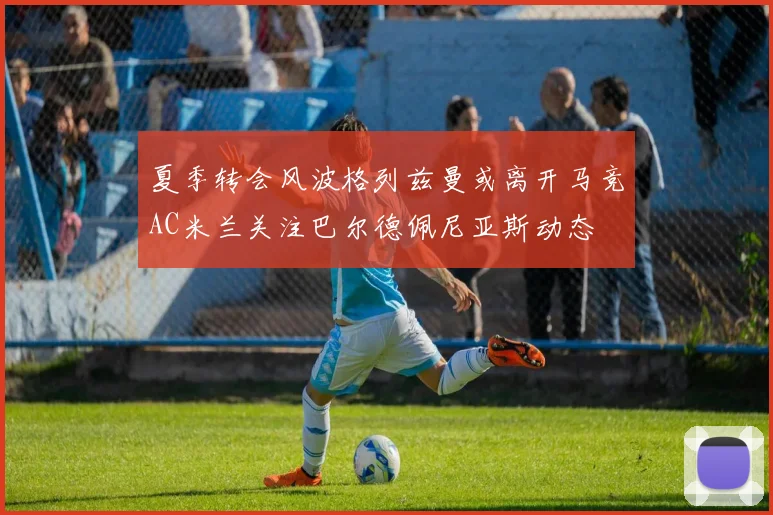 夏季转会风波格列兹曼或离开马竞AC米兰关注巴尔德佩尼亚斯动态