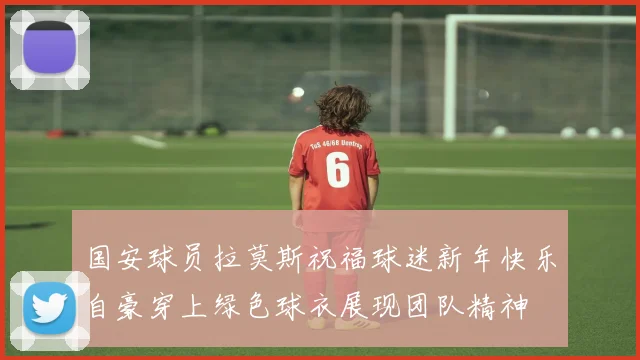 国安球员拉莫斯祝福球迷新年快乐自豪穿上绿色球衣展现团队精神
