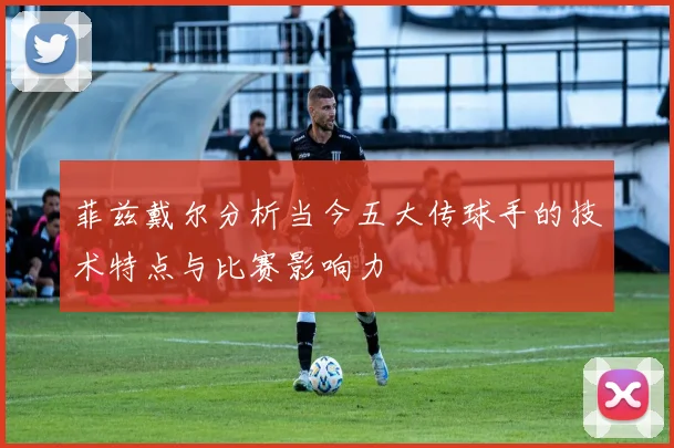 菲兹戴尔分析当今五大传球手的技术特点与比赛影响力