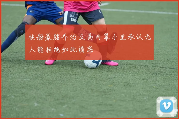 快船豪赌乔治交易内幕小里承认无人能拒绝如此诱惑