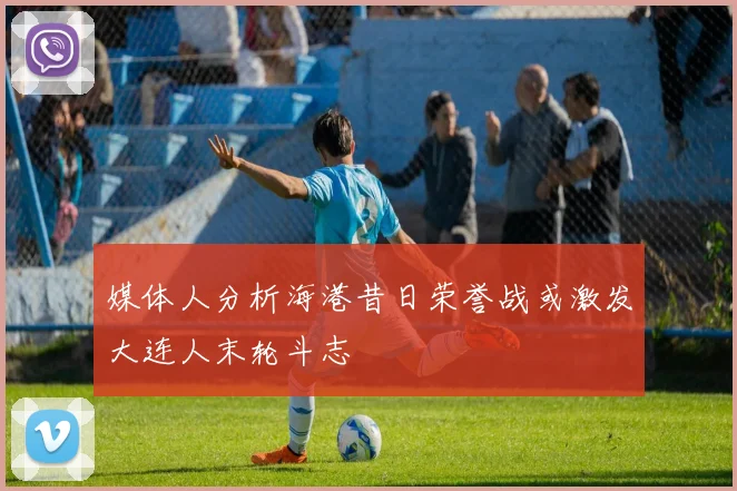 媒体人分析海港昔日荣誉战或激发大连人末轮斗志