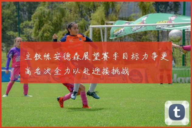 主教练安德森展望赛季目标力争更高名次全力以赴迎接挑战