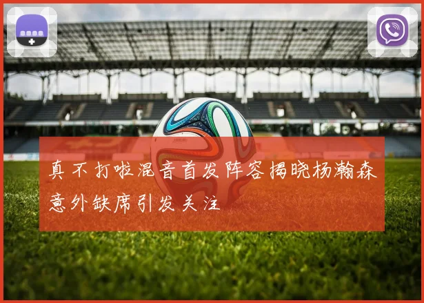 真不打啦混音首发阵容揭晓杨瀚森意外缺席引发关注