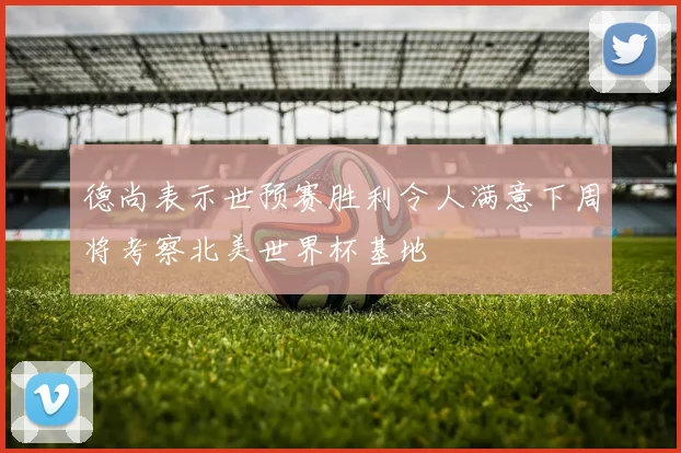 德尚表示世预赛胜利令人满意下周将考察北美世界杯基地