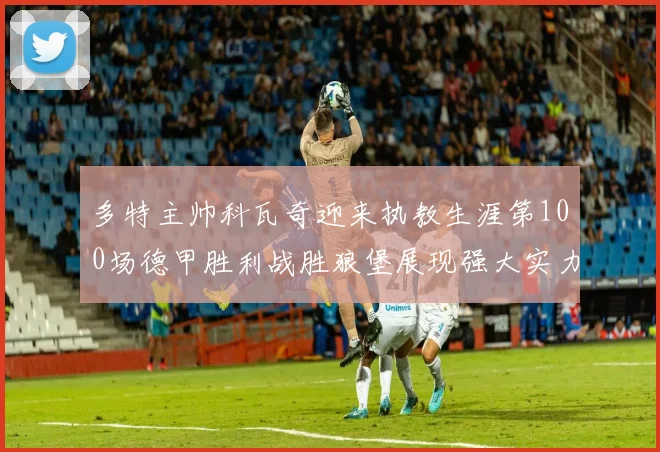 多特主帅科瓦奇迎来执教生涯第100场德甲胜利战胜狼堡展现强大实力