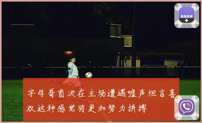 字母哥首次在主场遭遇嘘声坦言喜欢这种感觉将更加努力拼搏