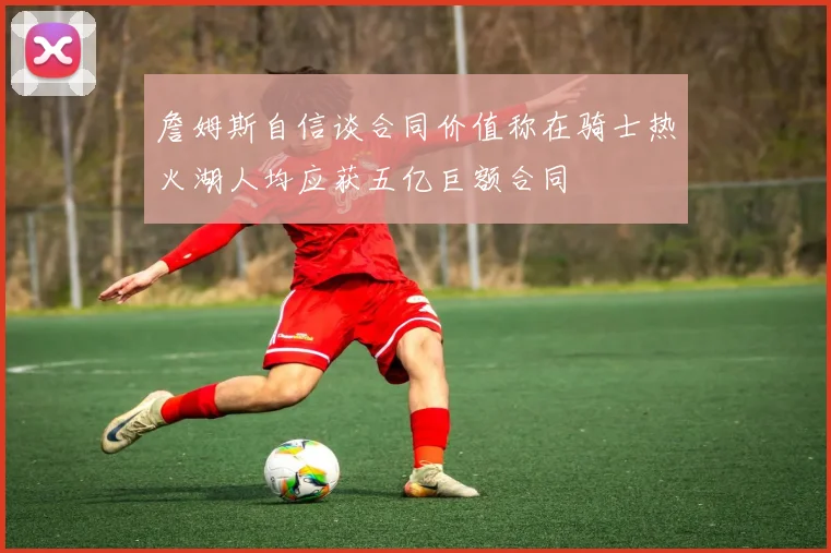 詹姆斯自信谈合同价值称在骑士热火湖人均应获五亿巨额合同