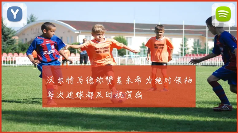 沃尔特马德称赞基米希为绝对领袖每次进球都及时祝贺我