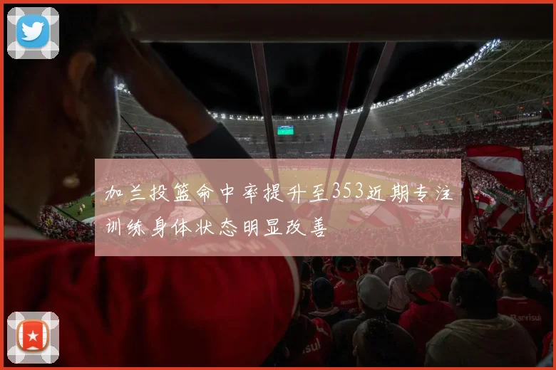 加兰投篮命中率提升至353近期专注训练身体状态明显改善