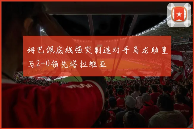 姆巴佩底线强突制造对手乌龙助皇马2-0领先塔拉维亚