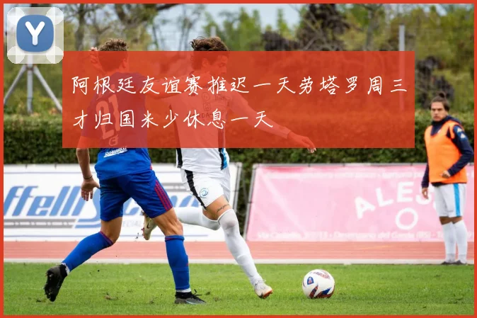 阿根廷友谊赛推迟一天劳塔罗周三才归国米少休息一天