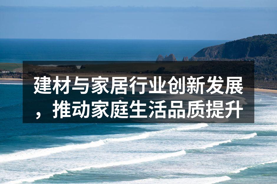 建材与家居行业创新发展，推动家庭生活品质提升